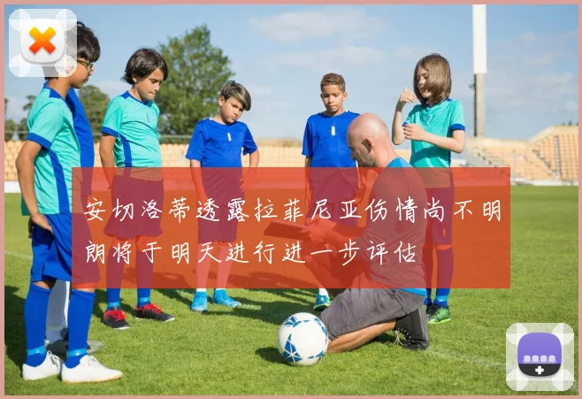 安切洛蒂透露拉菲尼亚伤情尚不明朗将于明天进行进一步评估