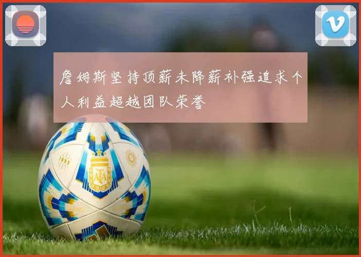 詹姆斯坚持顶薪未降薪补强追求个人利益超越团队荣誉