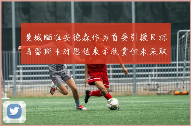 曼城瞄准安德森作为首要引援目标马雷斯卡对恩佐表示欣赏但未采取行动