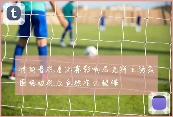 特朗普观看比赛影响尼克斯主场氛围场边观众竟然在打瞌睡