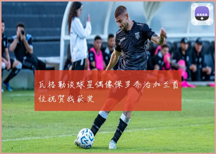瓦格勒谈球星偶像保罗乔治加兰首位祝贺我获奖