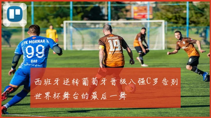西班牙逆转葡萄牙晋级八强C罗告别世界杯舞台的最后一舞