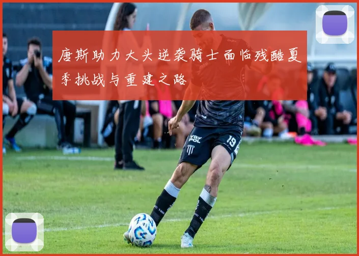 唐斯助力大头逆袭骑士面临残酷夏季挑战与重建之路