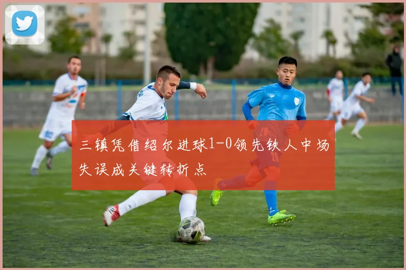 三镇凭借绍尔进球1-0领先铁人中场失误成关键转折点