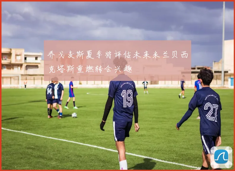 乔戈麦斯夏季将评估未来米兰贝西克塔斯重燃转会兴趣