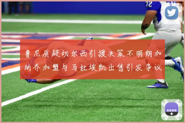 鲁尼质疑切尔西引援决策不明朗加纳乔加盟与马杜埃凯出售引发争议