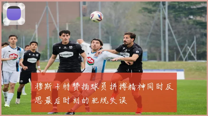 穆斯卡特赞扬球员拼搏精神同时反思最后时刻的犯规失误