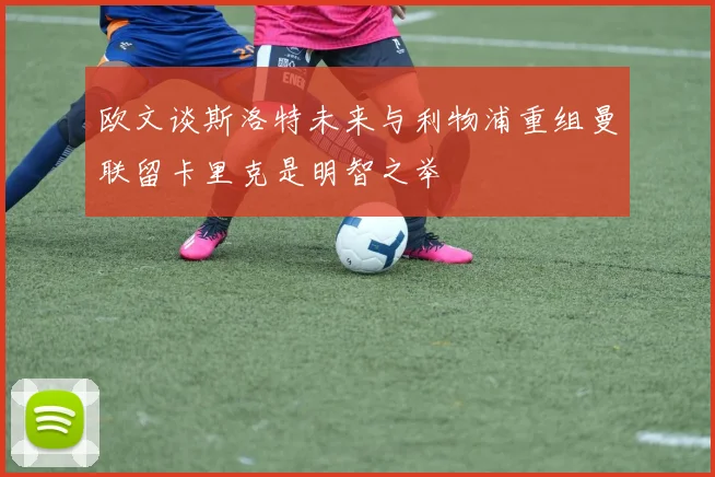 欧文谈斯洛特未来与利物浦重组曼联留卡里克是明智之举