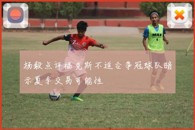 杨毅点评福克斯不适合争冠球队暗示夏季交易可能性